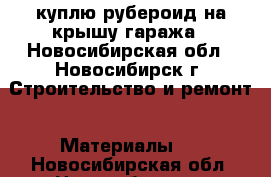 куплю рубероид на крышу гаража - Новосибирская обл., Новосибирск г. Строительство и ремонт » Материалы   . Новосибирская обл.,Новосибирск г.